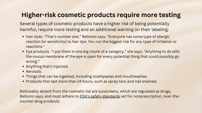 Higher-risk cosmetic products that require more testing. Details are included at the end of this story. Higher-risk cosmetic products that require more testing. Details are included at the end of this story.