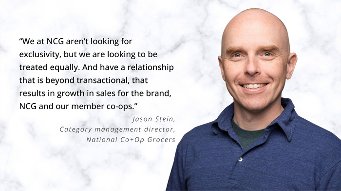 “We at NCG aren’t looking for exclusivity, but we are looking to be treated equally. And have a relationship that is beyond transactional, that results in growth in sales for the brand, NCG and our member co-ops.” — Jason Stein, category management director, National Co+Op Grocers “We at NCG aren’t looking for exclusivity, but we are looking to be treated equally. And have a relationship that is beyond transactional, that results in growth in sales for the brand, NCG and our member co-ops.” — Jason Stein, category management director, National Co+Op Grocers
