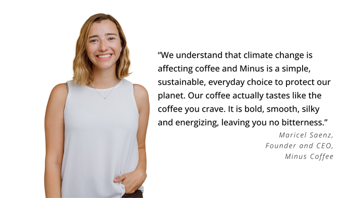 “We understand that climate change is affecting coffee and Minus is a simple, sustainable, everyday choice to protect our planet. Our coffee actually tastes like the coffee you crave. It is bold, smooth, silky and energizing, leaving you no bitterness,” says Maricel Saenz, founder and CEO, Minus Coffee. “We understand that climate change is affecting coffee and Minus is a simple, sustainable, everyday choice to protect our planet. Our coffee actually tastes like the coffee you crave. It is bold, smooth, silky and energizing, leaving you no bitterness,” says Maricel Saenz, founder and CEO, Minus Coffee.