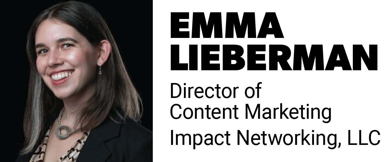 Portrait of Emma Lieberman Director of Content Marketing, Impact Networking, LLC smiling in front of a black background. Portrait of Emma Lieberman Director of Content Marketing, Impact Networking, LLC smiling in front of a black background.