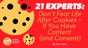 21 Experts: Don’t Fear Life After Cookies – If You Have Content (and Consent) 21 Experts: Don’t Fear Life After Cookies – If You Have Content (and Consent)