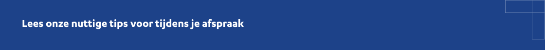 Lees onze nuttige tips voor tijdens je afspraak