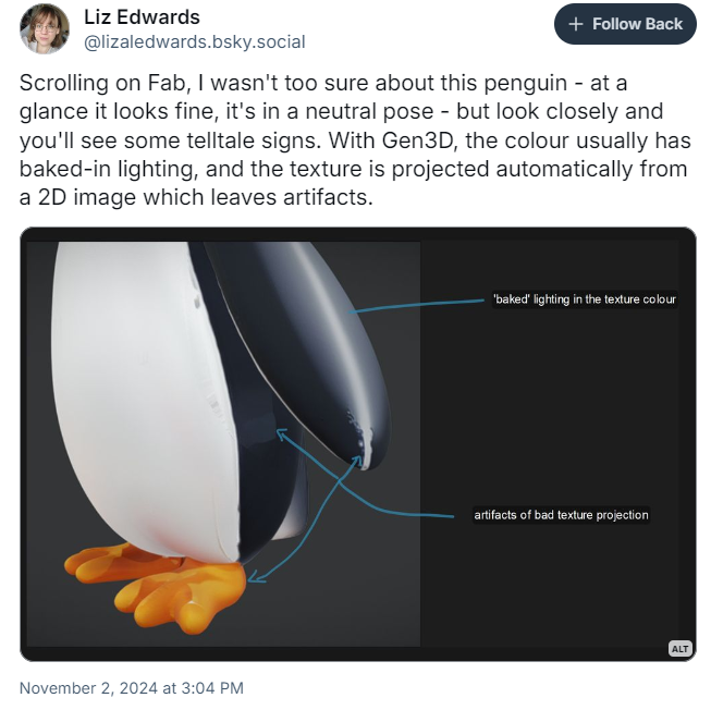 A post by Liz Edwards showing off a 3D model of a penguin made with generative AI. It has bad baked-in lighting and artifacts of bad texture projection. A post by Liz Edwards showing off a 3D model of a penguin made with generative AI. It has bad baked-in lighting and artifacts of bad texture projection.